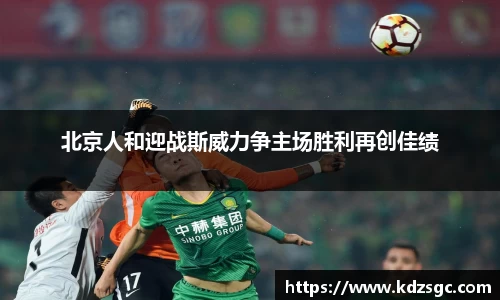 北京人和迎战斯威力争主场胜利再创佳绩