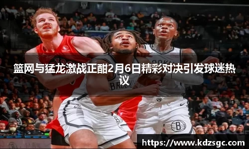 篮网与猛龙激战正酣2月6日精彩对决引发球迷热议