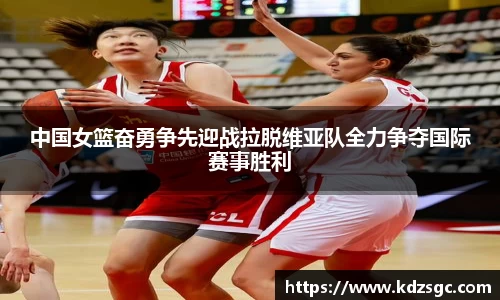 中国女篮奋勇争先迎战拉脱维亚队全力争夺国际赛事胜利